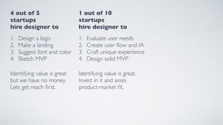 4 out of 5 
startups
hire designer to
1. Design a logo
2. Make a landing
3. Suggest font and color
4. Sketch MVP
Identifying value is great
but we have no money.
Lets get reach ﬁrst.
1 out of 10 
startups
hire designer to
1. Evaluate user needs
2. Create user ﬂow and IA
3. Craft unique experience
4. Design solid MVP
Identifying value is great.
Invest in it and asses
product-market ﬁt.
 