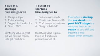 4 out of 5 
startups
hire designer to
1. Design a logo
2. Make a landing
3. Suggest font and color
4. Sketch MVP
Identifying value is great
but we have no money.
Lets get reach ﬁrst.
1 out of 10 
startups
hire designer to
1. Evaluate user needs
2. Create user ﬂow and IA
3. Craft unique experience
4. Design solid MVP
Identifying value is great.
Invest in it and asses
product-market ﬁt.
Most often a startup  
that survived on its  
post MVP stage is a
company that can be
ready to do a shift and
become a truly  
design-driven company.
 