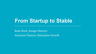 From Startup to Stable
From Startup to Stable
Katie Koch, Design Director
American Express, Enterprise Growth
 