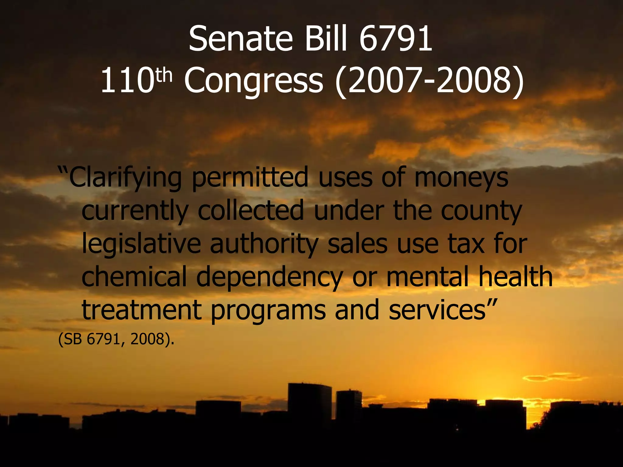 Senate Bill 6791 110 th  Congress (2007-2008) “ Clarifying permitted uses of moneys currently collected under the county legislative authority sales use tax for chemical dependency or mental health treatment programs and services”  (SB 6791, 2008). 
