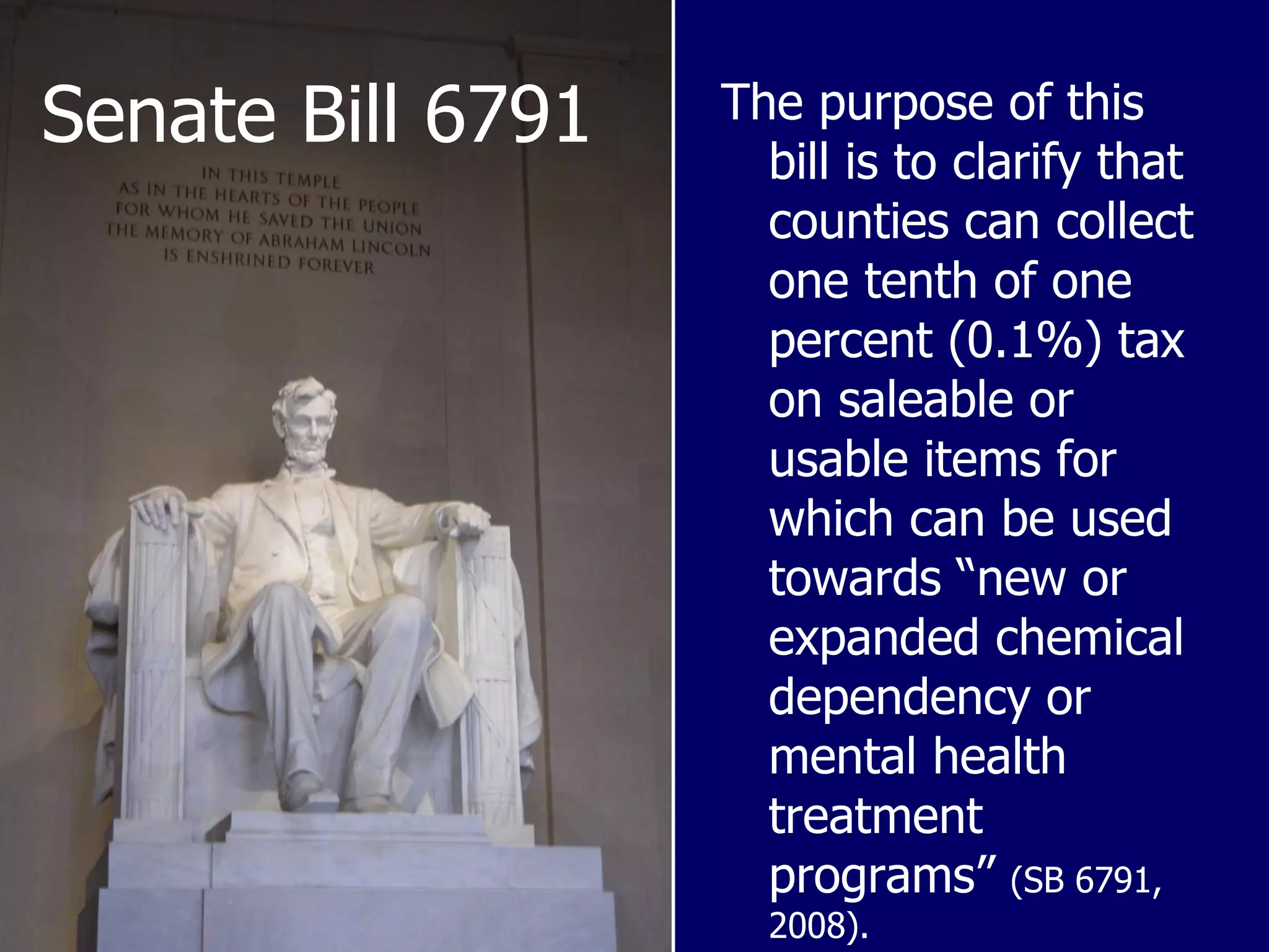 Senate Bill 6791 The purpose of this bill is to clarify that counties can collect one tenth of one percent (0.1%) tax on saleable or usable items for which can be used towards “new or expanded chemical dependency or mental health treatment programs”  (SB 6791, 2008). 