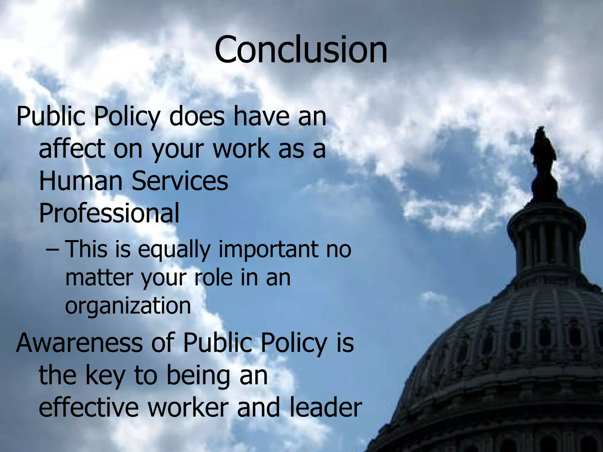 Conclusion Public Policy does have an affect on your work as a Human Services Professional This is equally important no matter your role in an organization Awareness of Public Policy is the key to being an effective worker and leader 
