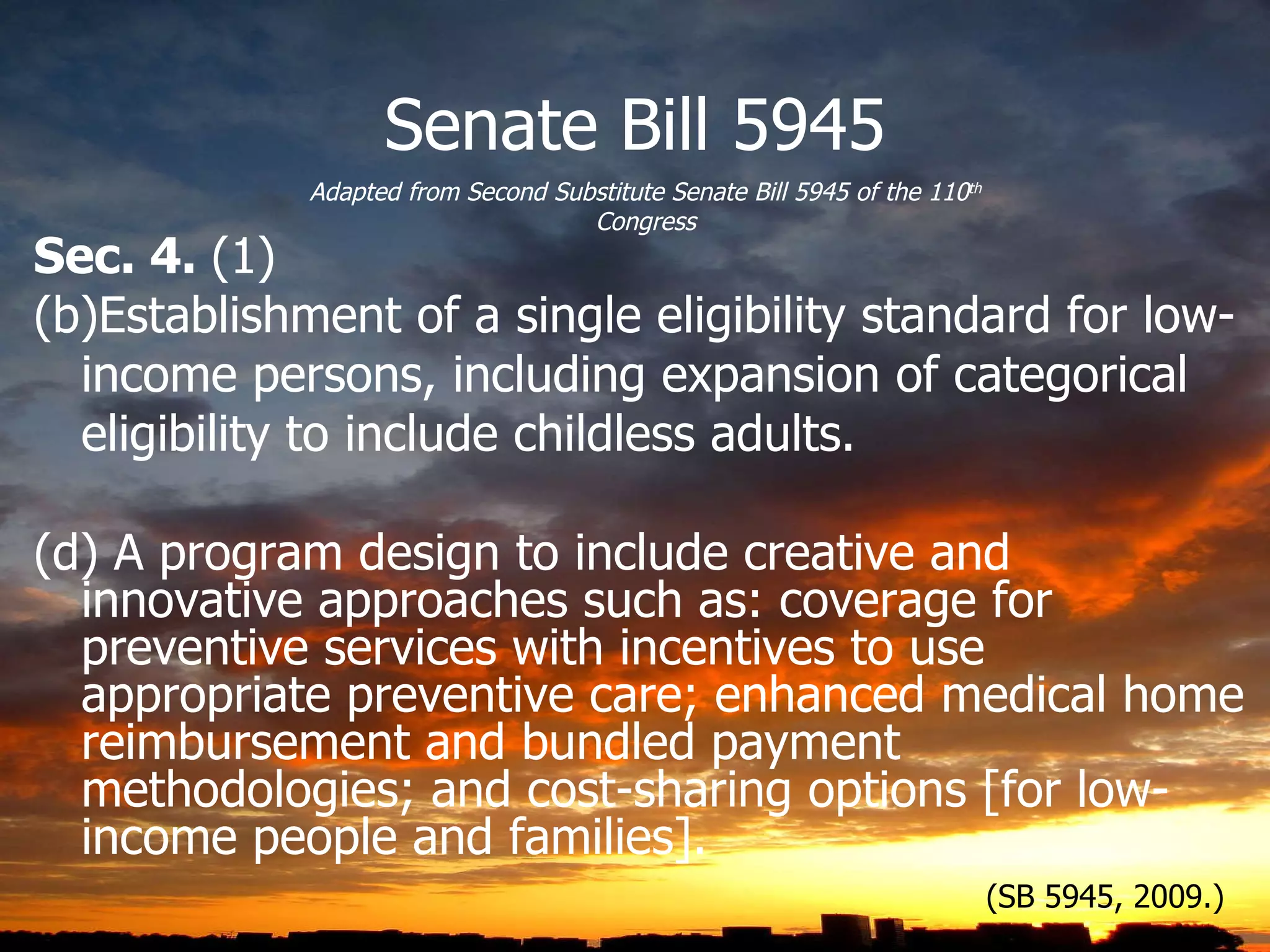 Senate Bill 5945 Sec. 4.  (1) Establishment of a single eligibility standard for low-income persons, including expansion of categorical eligibility to include childless adults. (d) A program design to include creative and innovative approaches such as: coverage for preventive services with incentives to use appropriate preventive care; enhanced medical home reimbursement and bundled payment methodologies; and cost-sharing options [for low-income people and families]. Adapted from Second Substitute Senate Bill 5945 of the 110 th  Congress (SB 5945, 2009.) 
