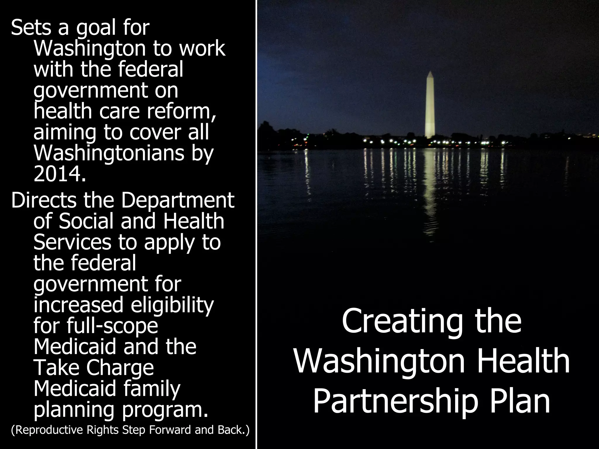 Creating the Washington Health Partnership Plan Sets a goal for Washington to work with the federal government on health care reform, aiming to cover all Washingtonians by 2014. Directs the Department of Social and Health Services to apply to the federal government for increased eligibility for full-scope Medicaid and the Take Charge Medicaid family planning program. (Reproductive Rights Step Forward and Back.) 