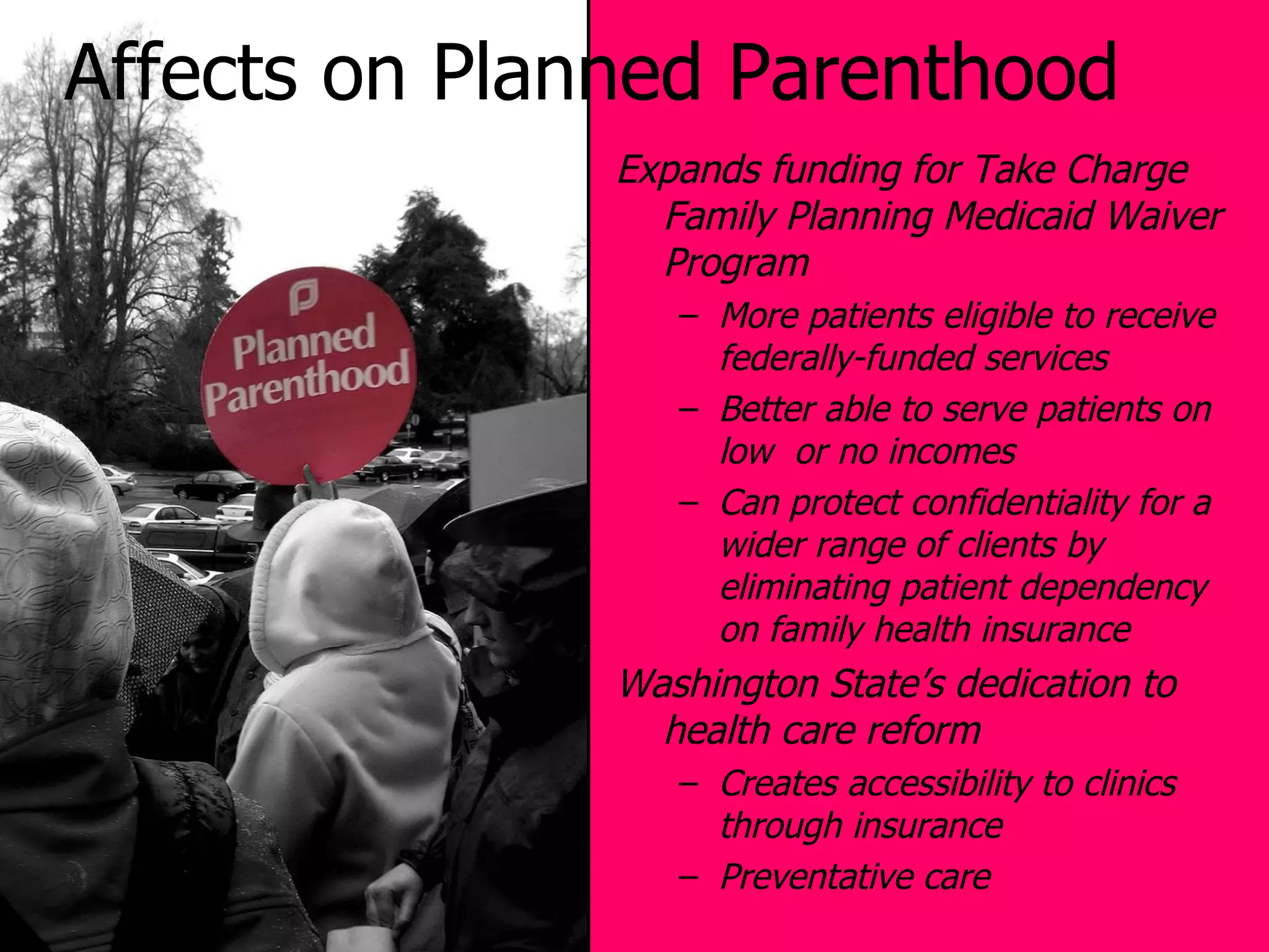 Affects on Planned Parenthood Expands funding for Take Charge Family Planning Medicaid Waiver Program More patients eligible to receive federally-funded services Better able to serve patients on low  or no incomes Can protect confidentiality for a wider range of clients by eliminating patient dependency on family health insurance Washington State’s dedication to health care reform Creates accessibility to clinics through insurance Preventative care 