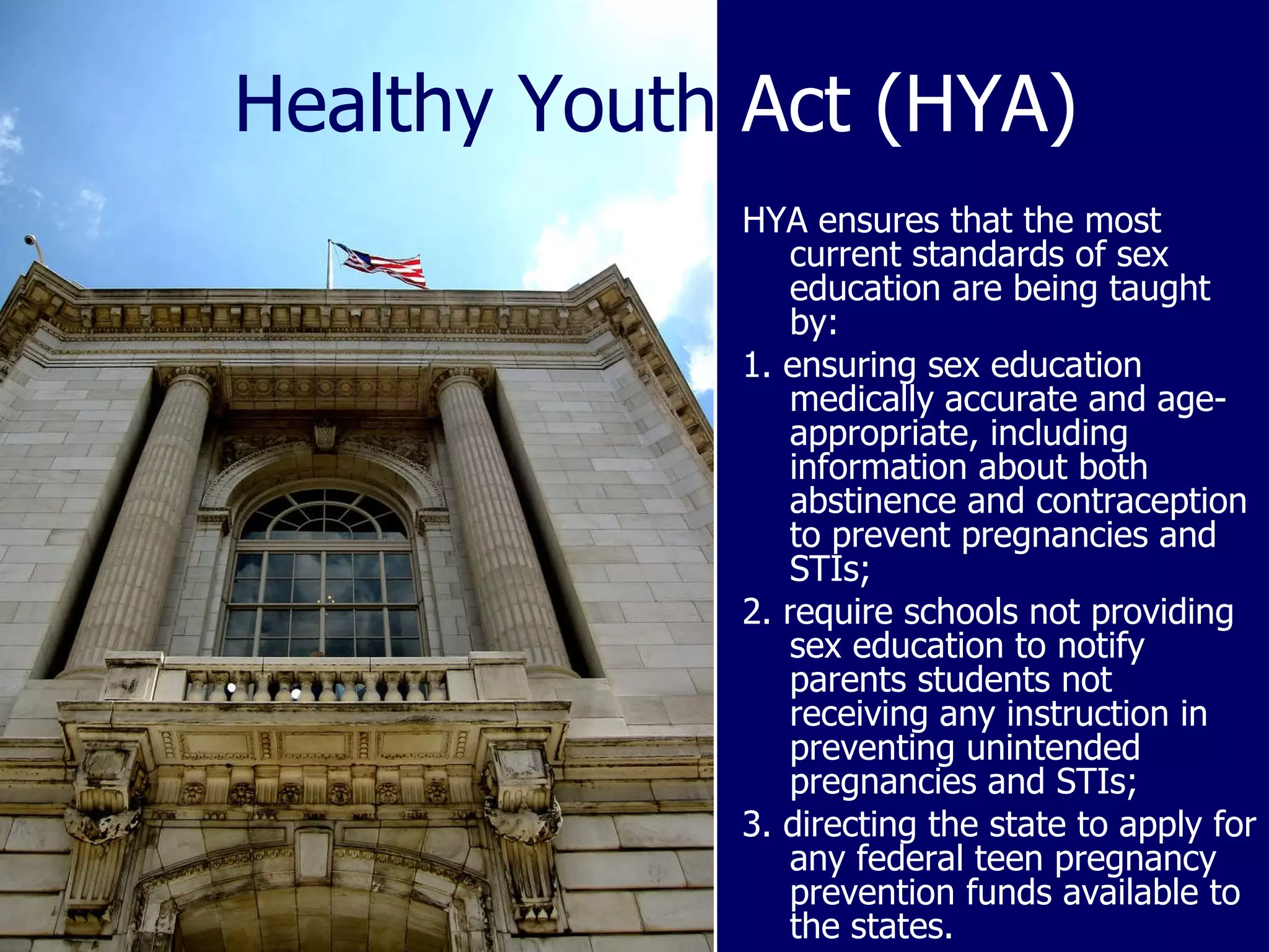 Healthy Youth  Act (HYA) HYA ensures that the most current standards of sex education are being taught by: 1. ensuring sex education medically accurate and age-appropriate, including information about both abstinence and contraception to prevent pregnancies and STIs; 2. require schools not providing sex education to notify parents students not receiving any instruction in preventing unintended pregnancies and STIs; 3. directing the state to apply for any federal teen pregnancy prevention funds available to the states. 