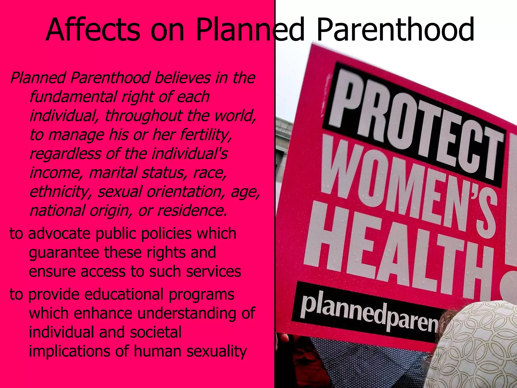 Affects on Planned Parenthood Planned Parenthood believes in the fundamental right of each individual, throughout the world, to manage his or her fertility, regardless of the individual's income, marital status, race, ethnicity, sexual orientation, age, national origin, or residence. to advocate public policies which guarantee these rights and ensure access to such services to provide educational programs which enhance understanding of individual and societal implications of human sexuality 