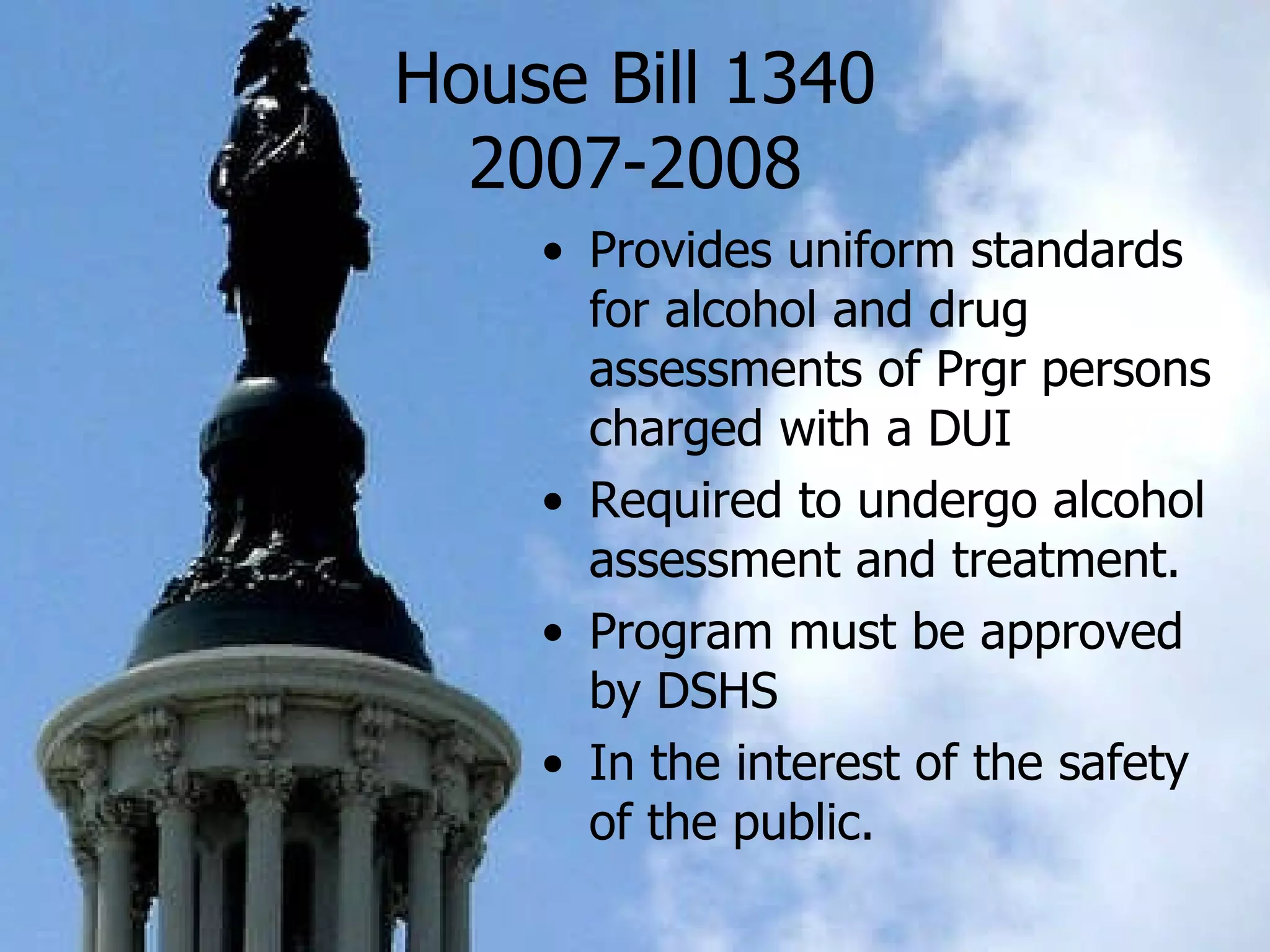 House Bill 1340 2007-2008 Provides uniform standards for alcohol and drug assessments of Prgr persons charged with a DUI Required to undergo alcohol assessment and treatment.  Program must be approved by DSHS In the interest of the safety of the public.   