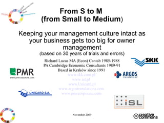 From S to M  (from Small to Medium ) Keeping your management culture intact as your business gets too big for owner manage ment ( based on  3 0 years of trials and errors ) Richard Lucas MA (Econ) Cantab 1985-1988 PA Cambridge Economic Consultants 1989-91 Based in Kraków since 1991  www.skk.com.pl   www.isl.pl   www.Unicard.pl www.argostranslations.com   www.pmrcorporate.com   November 2009 