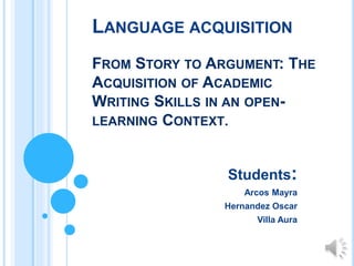 LANGUAGE ACQUISITION
FROM STORY TO ARGUMENT: THE
ACQUISITION OF ACADEMIC
WRITING SKILLS IN AN OPEN-
LEARNING CONTEXT.
Students:
Arcos Mayra
Hernandez Oscar
Villa Aura
 