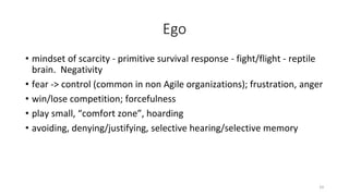 Ego
• mindset of scarcity - primitive survival response - fight/flight - reptile
brain. Negativity
• fear -> control (common in non Agile organizations); frustration, anger
• win/lose competition; forcefulness
• play small, “comfort zone”, hoarding
• avoiding, denying/justifying, selective hearing/selective memory
10
 