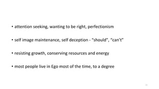 • attention seeking, wanting to be right, perfectionism
• self image maintenance, self deception - “should”, “can’t”
• resisting growth, conserving resources and energy
• most people live in Ego most of the time, to a degree
11
 
