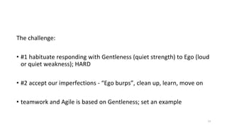 The challenge:
• #1 habituate responding with Gentleness (quiet strength) to Ego (loud
or quiet weakness); HARD
• #2 accept our imperfections - “Ego burps”, clean up, learn, move on
• teamwork and Agile is based on Gentleness; set an example
13
 