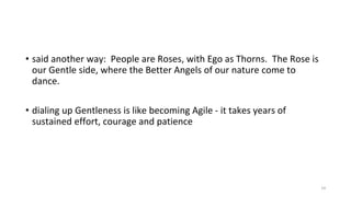 • said another way: People are Roses, with Ego as Thorns. The Rose is
our Gentle side, where the Better Angels of our nature come to
dance.
• dialing up Gentleness is like becoming Agile - it takes years of
sustained effort, courage and patience
14
 
