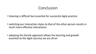 Conclusion
• listening is difficult but essential for successful Agile practice
• switching our interaction styles to that of the other person results in
much more effective interactions
• adopting the Gentle approach allows the learning and growth
essential to the Agile Journey we are all on
15
 