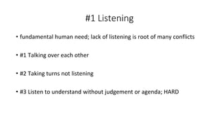 #1 Listening
• fundamental human need; lack of listening is root of many conflicts
• #1 Talking over each other
• #2 Taking turns not listening
• #3 Listen to understand without judgement or agenda; HARD
 