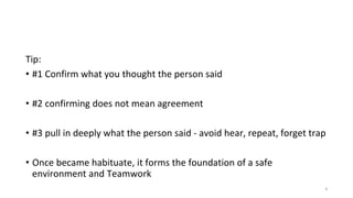 Tip:
• #1 Confirm what you thought the person said
• #2 confirming does not mean agreement
• #3 pull in deeply what the person said - avoid hear, repeat, forget trap
• Once became habituate, it forms the foundation of a safe
environment and Teamwork
4
 