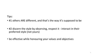 Tips:
• #1 others ARE different, and that’s the way it’s supposed to be
• #2 discern the style by observing, respect it - interact in their
preferred style (not yours)
• be effective while honouring your values and objectives
6
 
