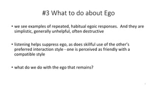 #3 What to do about Ego
• we see examples of repeated, habitual egoic responses. And they are
simplistic, generally unhelpful, often destructive
• listening helps suppress ego, as does skillful use of the other’s
preferred interaction style - one is perceived as friendly with a
compatible style
• what do we do with the ego that remains?
7
 
