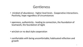 Gentleness
• mindset of abundance - higher level brain. Cooperative interactions.
Positivity, hope regardless of circumstances
• openness, authenticity - leading to connection, the foundation of
teamwork, the foundation of Agile
• win/win or no deal style cooperation
• comfortable with being uncomfortable; habituated reflection and
growth
8
 