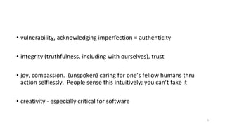 • vulnerability, acknowledging imperfection = authenticity
• integrity (truthfulness, including with ourselves), trust
• joy, compassion. (unspoken) caring for one’s fellow humans thru
action selflessly. People sense this intuitively; you can’t fake it
• creativity - especially critical for software
9
 
