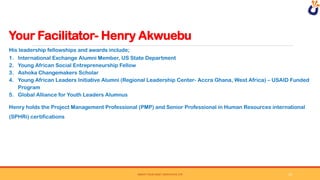 Your Facilitator- Henry Akwuebu
SWEAT YOUR ASSET DERIVATIVE LTD
His leadership fellowships and awards include;
1. International Exchange Alumni Member, US State Department
2. Young African Social Entrepreneurship Fellow
3. Ashoka Changemakers Scholar
4. Young African Leaders Initiative Alumni (Regional Leadership Center- Accra Ghana, West Africa) – USAID Funded
Program
5. Global Alliance for Youth Leaders Alumnus
Henry holds the Project Management Professional (PMP) and Senior Professional in Human Resources international
(SPHRi) certifications
10
 