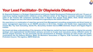 Your Lead Facilitator- Dr Olayiwiola Oladapo
SWEAT YOUR ASSET DERIVATIVE LTD
Dr Olayiwola Oladapo is a Strategic Organizational and Human Capital Development Professional with over 19 years of
experience leading transformation initiatives across different sector of the Nigerian economic landscape including
some of the Fortune 500 companies operating units in Nigeria that include Exxon Mobil, Shell, British American
Tobacco, Peugeot and also international development organizations like USAID and DFID.
His experience is a combination of expertise garnered from Management consulting assignments and direct hands on
senior management experience as an OD/HR executive in Oil & Gas, Aviation and Health Care organizations that
include Mac Tay Tack Consulting, Oando Plc, Bicourtney Aviation Service/MM2 Domestic Airport and Hygeia Nigeria
Limited.
His broad and deep understanding of the dynamics of the Nigerian market has been invaluable in helping him provide
strategic and organizational transformation advisory services to C-suite level executives across different sector of
Africa's largest economy. He has personally led the development of Strategic direction for both private and public
corporations like the Kaduna Refinery, Major Oil Marketers Association of Nigeria, ECM Terminals, Nigerian Export
Promotion Council, TSL logistics, NNPC Retail etc
7
 