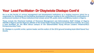 Your Lead Facilitator- Dr Olayiwiola Oladapo Cont’d
SWEAT YOUR ASSET DERIVATIVE LTD
He is on the faculty of various management and development institutions as a leading resource where he is
responsible for developing and facilitating development programs leading to the certification/re-certifications of
professional members of these institutions that include senior HR, public sector and Military leaders in Nigeria.
These include the Chartered Institute of Personnel Management and Administrative Staff College of Nigeria
ASCON in Nigeria and the Nigerian affiliate of the United State Human Resources Certification Institute. He is also
a lead facilitator for the West Africa campus of the Obama/USAID Young African Leaders Initiative(YALI)
Entrepreneurship Track.
Dr. Oladapo is a prolific writer, opinion leader and the author of the 2014 ground breaking book titled Sweat Your
Assets.
8
 