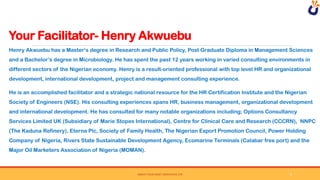 Your Facilitator- Henry Akwuebu
SWEAT YOUR ASSET DERIVATIVE LTD
Henry Akwuebu has a Master’s degree in Research and Public Policy, Post Graduate Diploma in Management Sciences
and a Bachelor’s degree in Microbiology. He has spent the past 12 years working in varied consulting environments in
different sectors of the Nigerian economy. Henry is a result-oriented professional with top level HR and organizational
development, international development, project and management consulting experience.
He is an accomplished facilitator and a strategic national resource for the HR Certification Institute and the Nigerian
Society of Engineers (NSE). His consulting experiences spans HR, business management, organizational development
and international development. He has consulted for many notable organizations including; Options Consultancy
Services Limited UK (Subsidiary of Marie Stopes International), Centre for Clinical Care and Research (CCCRN), NNPC
(The Kaduna Refinery), Eterna Plc, Society of Family Health, The Nigerian Export Promotion Council, Power Holding
Company of Nigeria, Rivers State Sustainable Development Agency, Ecomarine Terminals (Calabar free port) and the
Major Oil Marketers Association of Nigeria (MOMAN).
9
 