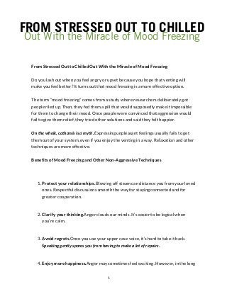 FROM STRESSED OUT TO CHILLED
Out With the Miracle of Mood Freezing
From Stressed Out to Chilled Out With the Miracle of Mood Freezing
Do you lash out when you feel angry or upset because you hope that venting will
make you feel better? It turns out that mood freezing is a more effective option.
The term “mood freezing” comes from a study where researchers deliberately got
people riled up. Then, they fed them a pill that would supposedly make it impossible
for them to change their mood. Once people were convinced that aggression would
fail to give them relief, they tried other solutions and said they felt happier.
On the whole, catharsis is a myth. Expressing unpleasant feelings usually fails to get
them out of your system, even if you enjoy the venting in a way. Relaxation and other
techniques are more effective.
Benefits of Mood Freezing and Other Non-Aggressive Techniques
1. Protect your relationships. Blowing off steam can distance you from your loved
ones. Respectful discussions smooth the way for staying connected and for
greater cooperation.
2. Clarify your thinking.Anger clouds our minds. It’s easier to be logical when
you’re calm.
3. Avoid regrets.Once you use your upper case voice, it’s hard to take it back.
Speaking gently spares you from having to make a lot of repairs.
4. Enjoy more happiness.Anger may sometimes feel exciting. However, in the long
1
 