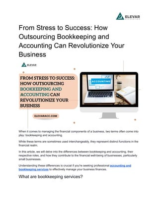 From Stress to Success: How
Outsourcing Bookkeeping and
Accounting Can Revolutionize Your
Business
When it comes to managing the financial components of a business, two terms often come into
play: bookkeeping and accounting.
While these terms are sometimes used interchangeably, they represent distinct functions in the
financial realm.
In this article, we will delve into the differences between bookkeeping and accounting, their
respective roles, and how they contribute to the financial well-being of businesses, particularly
small businesses.
Understanding these differences is crucial if you're seeking professional accounting and
bookkeeping services to effectively manage your business finances.
What are bookkeeping services?
 
