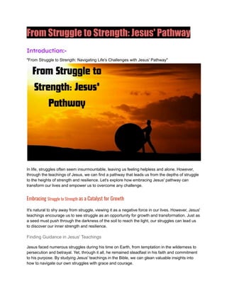 From Struggle to Strength: Jesus' Pathway
Introduction:-
"From Struggle to Strength: Navigating Life's Challenges with Jesus' Pathway"
In life, struggles often seem insurmountable, leaving us feeling helpless and alone. However,
through the teachings of Jesus, we can find a pathway that leads us from the depths of struggle
to the heights of strength and resilience. Let's explore how embracing Jesus' pathway can
transform our lives and empower us to overcome any challenge.
Embracing Struggle to Strength as a Catalyst for Growth
It's natural to shy away from struggle, viewing it as a negative force in our lives. However, Jesus'
teachings encourage us to see struggle as an opportunity for growth and transformation. Just as
a seed must push through the darkness of the soil to reach the light, our struggles can lead us
to discover our inner strength and resilience.
Finding Guidance in Jesus' Teachings
Jesus faced numerous struggles during his time on Earth, from temptation in the wilderness to
persecution and betrayal. Yet, through it all, he remained steadfast in his faith and commitment
to his purpose. By studying Jesus' teachings in the Bible, we can glean valuable insights into
how to navigate our own struggles with grace and courage.
 