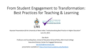 From Student Engagement to Transformation:
Best Practices for Teaching & Learning
Key ote Prese tatio @ the U i ersity of West I dies Institutionalising Best Practice in Higher Edu atio
June 25, 2015
Dan Butin
Professor and Founding Dean, School of Education & Social Policy, Merrimack College
Executive Director, Center for Engaged Democracy
dan.butin@merrimack.edu
presentation available at: https://merrimack.academia.edu/DanButin
 