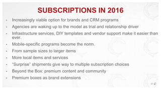 • Increasingly viable option for brands and CRM programs
• Agencies are waking up to the model as trial and relationship driver
• Infrastructure services, DIY templates and vendor support make it easier than
ever.
• Mobile-specific programs become the norm.
• From sample sizes to larger items
• More local items and services
• “Surprise” shipments give way to multiple subscription choices
• Beyond the Box: premium content and community
• Premium boxes as brand extensions
SUBSCRIPTIONS IN 2016
22
 