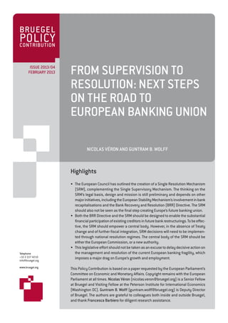 BRUEGEL
POLICY
CONTRIBUTION


        ISSUE 2013/04
       FEBRUARY 2013    FROM SUPERVISION TO
                        RESOLUTION: NEXT STEPS
                        ON THE ROAD TO
                        EUROPEAN BANKING UNION

                                   NICOLAS VÉRON AND GUNTRAM B. WOLFF



                        Highlights
                        • The European Council has outlined the creation of a Single Resolution Mechanism
                          (SRM), complementing the Single Supervisory Mechanism. The thinking on the
                          SRM’s legal basis, design and mission is still preliminary and depends on other
                          major initiatives, including the European Stability Mechanism’s involvement in bank
                          recapitalisations and the Bank Recovery and Resolution (BRR) Directive. The SRM
                          should also not be seen as the final step creating Europe’s future banking union.
                        • Both the BRR Directive and the SRM should be designed to enable the substantial
                          financial participation of existing creditors in future bank restructurings. To be effec-
                          tive, the SRM should empower a central body. However, in the absence of Treaty
                          change and of further fiscal integration, SRM decisions will need to be implemen-
                          ted through national resolution regimes. The central body of the SRM should be
                          either the European Commission, or a new authority.
                        • This legislative effort should not be taken as an excuse to delay decisive action on
Telephone                 the management and resolution of the current European banking fragility, which
+32 2 227 4210            imposes a major drag on Europe’s growth and employment.
info@bruegel.org

www.bruegel.org
                        This Policy Contribution is based on a paper requested by the European Parliament’s
                        Committee on Economic and Monetary Affairs. Copyright remains with the European
                        Parliament at all times. Nicolas Véron (nicolas.veron@bruegel.org) is a Senior Fellow
                        at Bruegel and Visiting Fellow at the Peterson Institute for International Economics
                        (Washington DC). Guntram B. Wolff (guntram.wolff@bruegel.org) is Deputy Director
                        of Bruegel. The authors are grateful to colleagues both inside and outside Bruegel,
                        and thank Francesca Barbiero for diligent research assistance.
 
