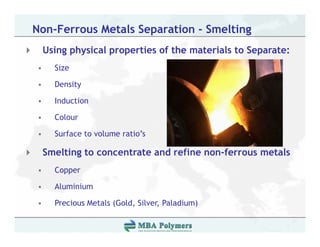 Non-Ferrous Metals Separation - Smelting
    Using physical properties of the materials to Separate:
•     Size

•     Density

•     Induction

•     Colour

•     Surface to volume ratio’s

    Smelting to concentrate and refine non-ferrous metals
•     Copper

•     Aluminium

•     Precious Metals (Gold, Silver, P l di )
      P i      M t l (G ld Sil       Paladium)
 