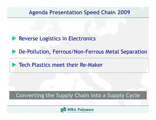 Agenda Presentation Speed Chain 2009



 Reverse L i ti i El t i
 R       Logistics in Electronics

 De Pollution, Ferrous/Non-Ferrous
 De-Pollution Ferrous/Non Ferrous Metal Separation

 Tech Plastics meet their Re-Maker




Converting the Supply Chain into a Supply Cycle
         g       pp y                pp y y
 