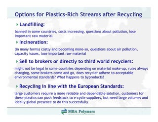 Options for Plastics-Rich Streams after Recycling
   Landfilling:
      df ll
banned in some countries, costs increasing, questions about pollution, lose
important raw material
  Incineration:
(in many forms) costly and becoming more-so, questions about air pollution,
capacity issues lose important raw material
         issues,

  Sell to brokers or directly to third world recyclers:
might not be legal in some countries depending on material make-up rules always
                                                           make-up,
changing, some brokers come and go, does recycler adhere to acceptable
environmental standards? What happens to byproducts?

  Recycling in line with the European Standards:
large customers require a more reliable and dependable solution, customers for
these plastics can p
      p            push feedstock to e-cycle suppliers, but need large volumes and
                                         y       pp   ,             g
ideally global presence to do this successfully.
 