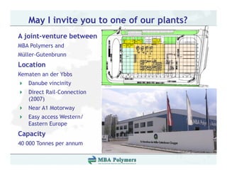 May I invite you to one of our plants?
A joint-venture between
MBA Polymers and
Müller-Gutenbrunn
Müller Gutenbrunn
Location
Kematen an der Ybbs
   Danube vincinity
   Direct Rail-Connection
   (2007)
   Near A1 Motorway
   Easy access Western/
   Eastern Europe
Capacity
40 000 Tonnes per annum
 