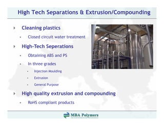 High Tech Separations & Extrusion/Compounding

    Cleaning plastics
•     Closed circuit water treatment

    High-Tech Seperations
•     Obtaining ABS and PS

•     In three grades
      •   Injection Moulding

      •   Extrusion

      •   General Purpose

    High quality extrusion and compounding
•     RoHS compliant products
 