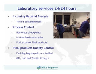 Laboratory services 24/24 hours
    Incoming Material Analysis
•     Yield & contaminations

    Process Control
•     Numerous checkpoints

•     In-time feed-back cycles

•     Purity
      P it control fi l products
              t l final    d t

    Final products Quality Control
•     Each big bag is quality controlled

•     MFI, Izod and Tensile Strength
 