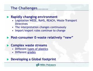 The Challenges........

Rapidly changing environment
• Legislation WEEE, RoHS, REACH, Waste Transport
  Directives
• The interpretation changes continuously
• Import/export rules continue to change

Post-consumer E-waste relatively “new”

Complex waste streams
• Different types of plastics
• Different grades

Developing a Global footprint
 