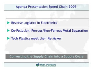 Agenda Presentation Speed Chain 2009



 Reverse L i ti i El t i
 R       Logistics in Electronics

 De Pollution, Ferrous/Non-Ferrous
 De-Pollution Ferrous/Non Ferrous Metal Separation

 Tech Plastics meet their Re-Maker




Converting the Supply Chain into a Supply Cycle
         g       pp y                pp y y
 