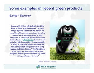 Some examples of recent green products
Europe - Electrolux



  “Made with 55% recycled plastic, the Ultra 
   Silencer Green from Electrolux is the most 
  energy‐efficient cleaner on the market. Its 
 new, high‐efficiency motor reduces the Ultra 
     Silencer’s energy consumption by 33% 
 compared to a standard 2,000 watt vacuum 
cleaner. Because Ultra Silencer Green is made 
 out of recycled materials, it is only available 
  in black, as this color allows to achieve the 
  best looking finish and quality when using 
recycled materials. To signify Eco friendliness 
    of the Green vacuum cleaner, Electrolux 
designers added signature elements of green 
          on the graphics and buttons.”

                                       SOURCE: Electrolux Pressrelease
 