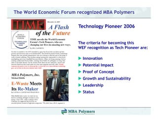 The World Economic Forum recognized MBA Polymers

                         Technology Pioneer 2006


                         The criteria for becoming this
                         WEF recognition as Tech Pioneer are:

                           Innovation
                           Potential Impact
                           Proof of Concept
                           Growth and Sustainability
                           Leadership
                           L d hi
                           Status
 