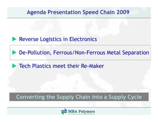 Agenda Presentation Speed Chain 2009



 Reverse L i ti i El t i
 R       Logistics in Electronics

 De Pollution, Ferrous/Non-Ferrous
 De-Pollution Ferrous/Non Ferrous Metal Separation

 Tech Plastics meet their Re-Maker




Converting the Supply Chain into a Supply Cycle
         g       pp y                pp y y
 