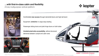 Kopter Group AG makes no representation or warranty as to the completeness of this information
and shall not be held liable for any representations (expressed or implied) regarding information contained in this document or any other written or oral communications.
Kopter – a Leonardo Company
…with first-in-class cabin and flexibility
Apr 2021 |
Kopter Group AG | Company Presentation 3
All images for reference only
Comfortable rear access through clamshell doors and high tail boom
Equipment, stretcher or cargo easy loading
Passenger sliding doors and pilot hinge doors on both sides
Unobstructed side accessibility, without structural
elements between cockpit and cabin area
A truly multipurpose vertical platform
 