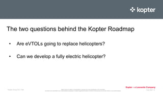 Kopter Group AG makes no representation or warranty as to the completeness of this information
and shall not be held liable for any representations (expressed or implied) regarding information contained in this document or any other written or oral communications.
Kopter – a Leonardo Company
• Are eVTOLs going to replace helicopters?
Kopter Group AG I Title Feb 2021 I 4
• Can we develop a fully electric helicopter?
The two questions behind the Kopter Roadmap
 