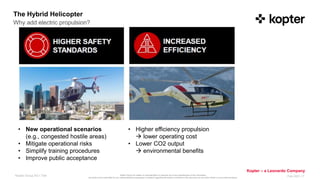 Kopter Group AG makes no representation or warranty as to the completeness of this information
and shall not be held liable for any representations (expressed or implied) regarding information contained in this document or any other written or oral communications.
Kopter – a Leonardo Company
Kopter Group AG I Title Feb 2021 I 7
The Hybrid Helicopter
Why add electric propulsion?
• New operational scenarios
(e.g., congested hostile areas)
• Mitigate operational risks
• Simplify training procedures
• Improve public acceptance
• Higher efficiency propulsion
 lower operating cost
• Lower CO2 output
 environmental benefits
 