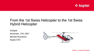 Kopter Group AG makes no representation or warranty as to the completeness of this information
and shall not be held liable for any representations (expressed or implied) regarding information contained in this document or any other written or oral communications.
Kopter – a Leonardo Company
Kopter – a Leonardo Company
From the 1st Swiss Helicopter to the 1st Swiss
Hybrid Helicopter
Cologne
November, 17th, 2021
Michele Riccobono
Kopter CTO
 